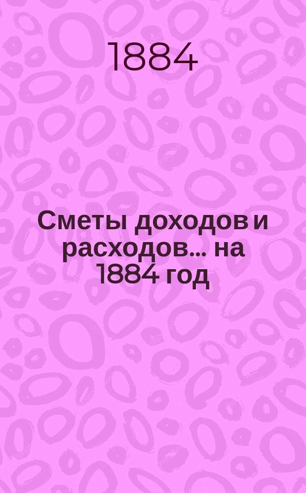 [Сметы доходов и расходов]. ... на 1884 год
