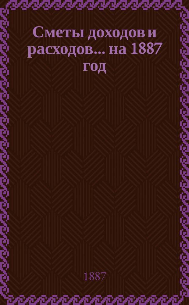 [Сметы доходов и расходов]. ... на 1887 год