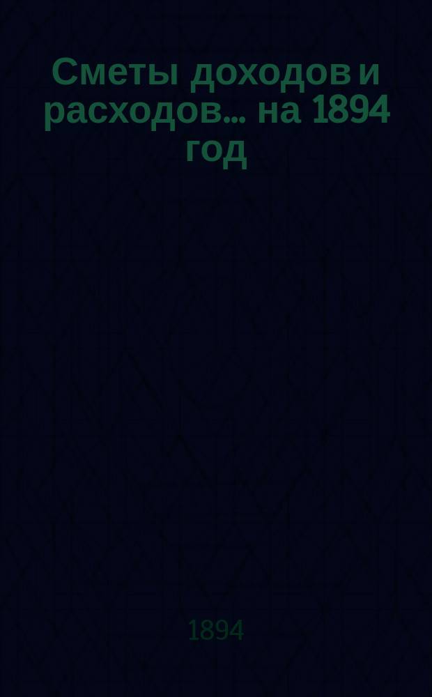 [Сметы доходов и расходов]. ... на 1894 год