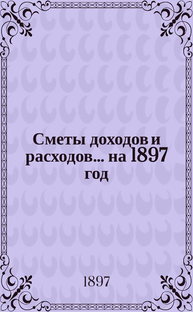 [Сметы доходов и расходов]. ... на 1897 год