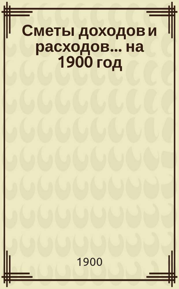 [Сметы доходов и расходов]. ... на 1900 год