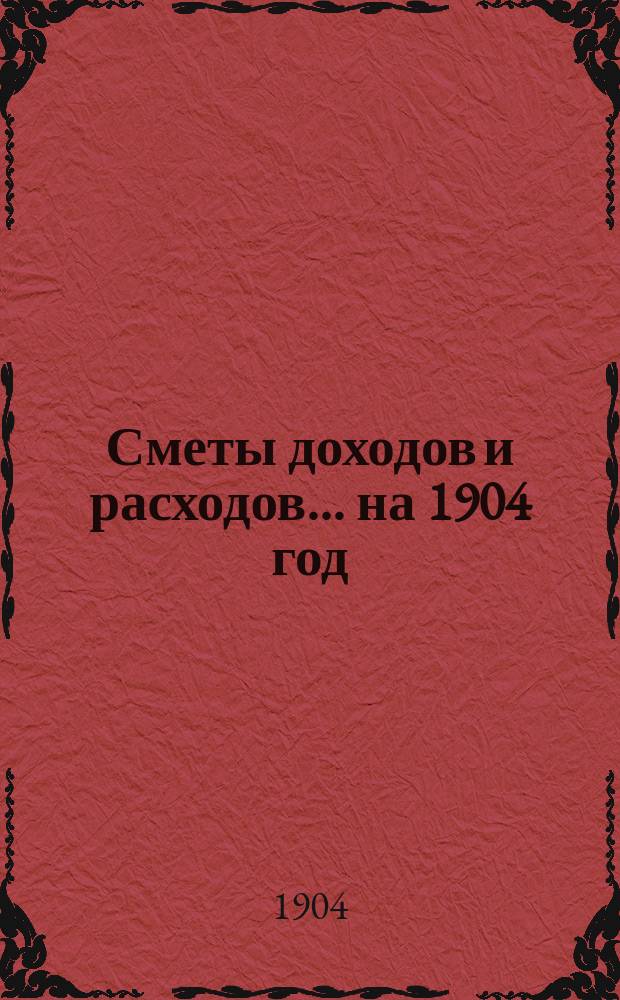 [Сметы доходов и расходов]. ... на 1904 год