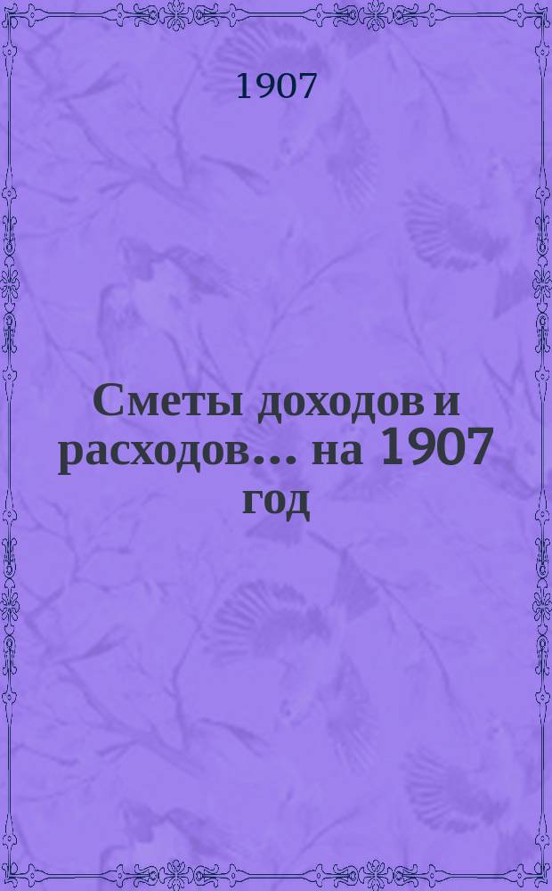 [Сметы доходов и расходов]. ... на 1907 год