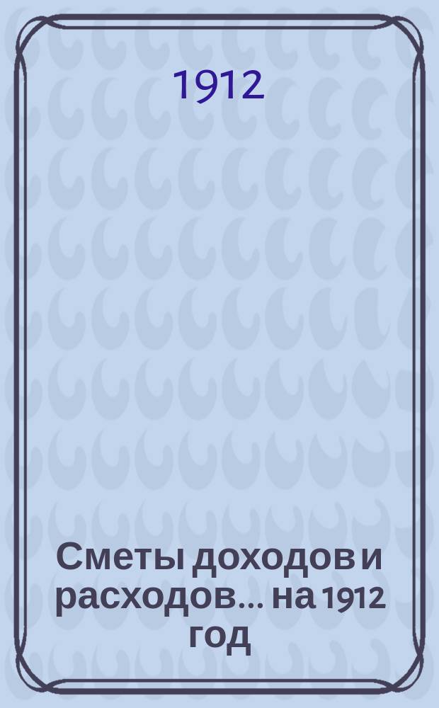 [Сметы доходов и расходов]. ... на 1912 год