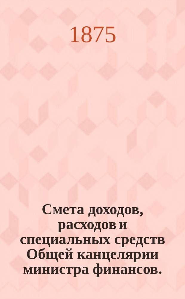 Смета доходов, расходов и специальных средств Общей канцелярии министра финансов... на 1876 год