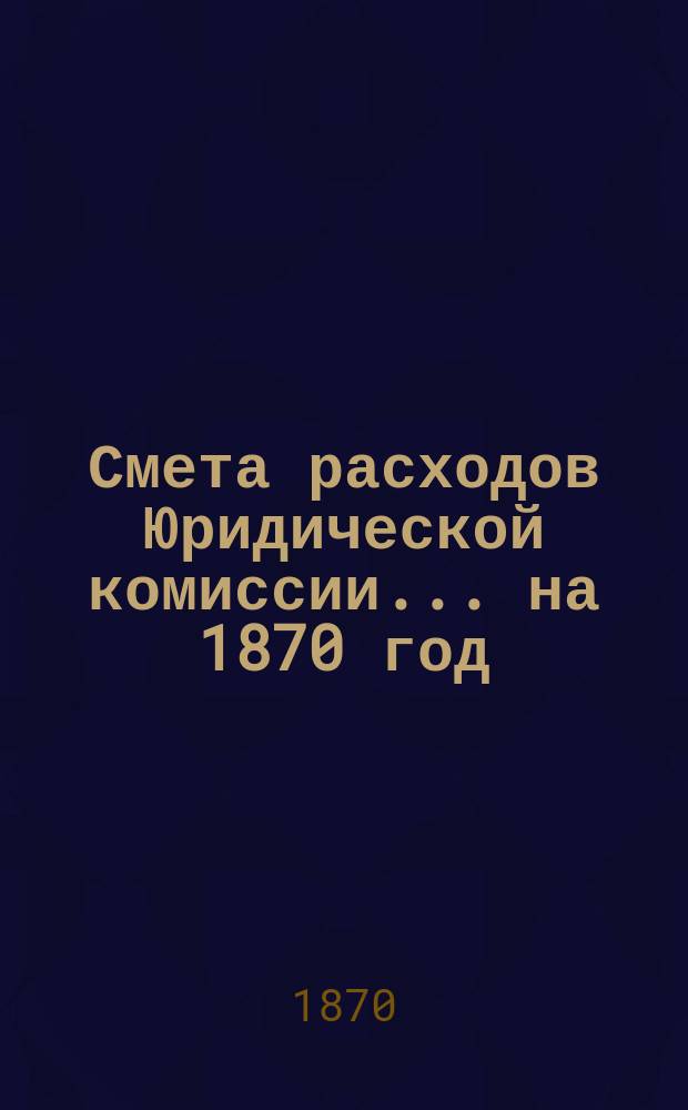 Смета расходов Юридической комиссии... ... на 1870 год