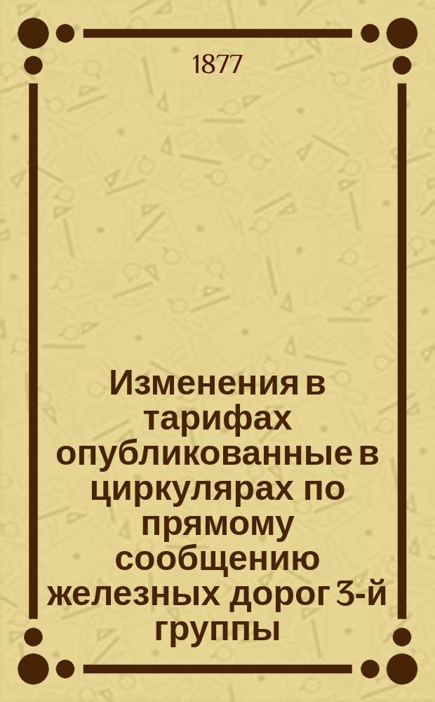Изменения в тарифах опубликованные в циркулярах по прямому сообщению железных дорог 3-й группы... ... за время с 5 апреля 1875 г. по января 1877 г.