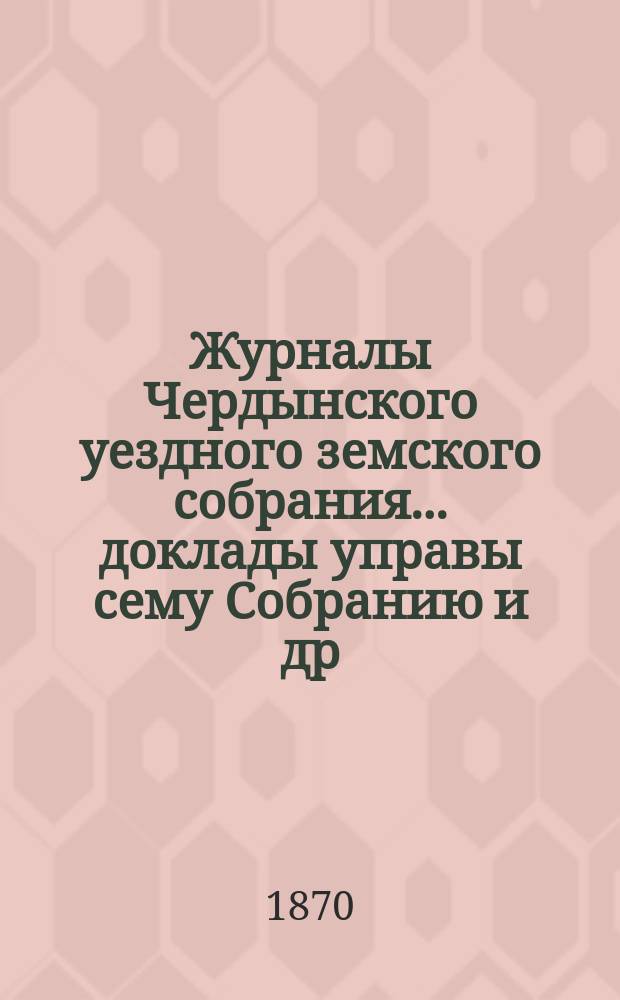 Журналы Чердынского уездного земского собрания... доклады управы сему Собранию [и др. приложения]. за 1870 год