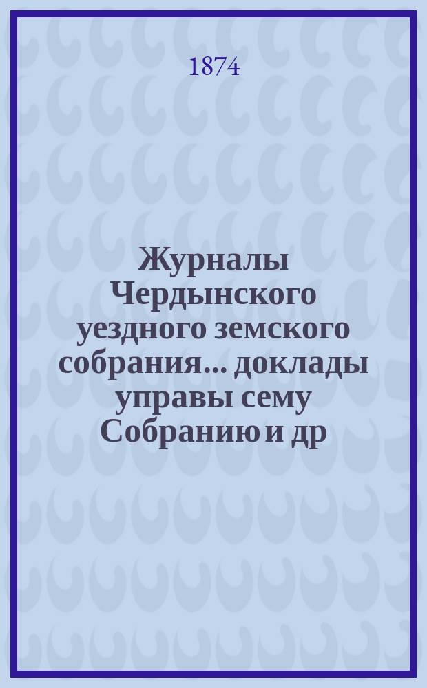 Журналы Чердынского уездного земского собрания... доклады управы сему Собранию [и др. приложения]. III чрезвычайного и IV очередного... : III чрезвычайного и IV очередного... 1873 года