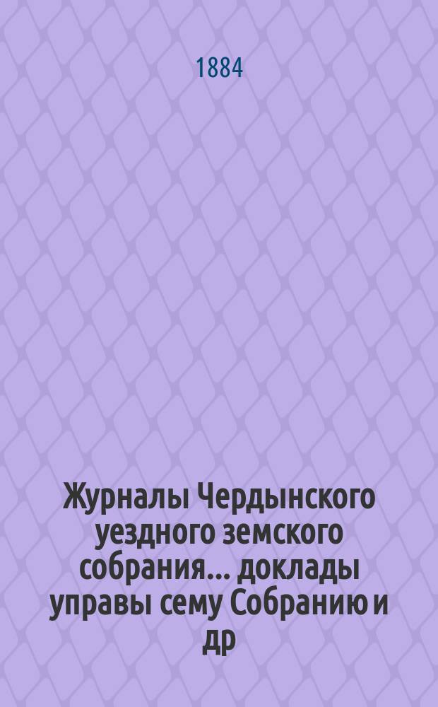 Журналы Чердынского уездного земского собрания... доклады управы сему Собранию [и др. приложения]. XIV очередной сессии... : ... XIV очередной сессии... 1883 года