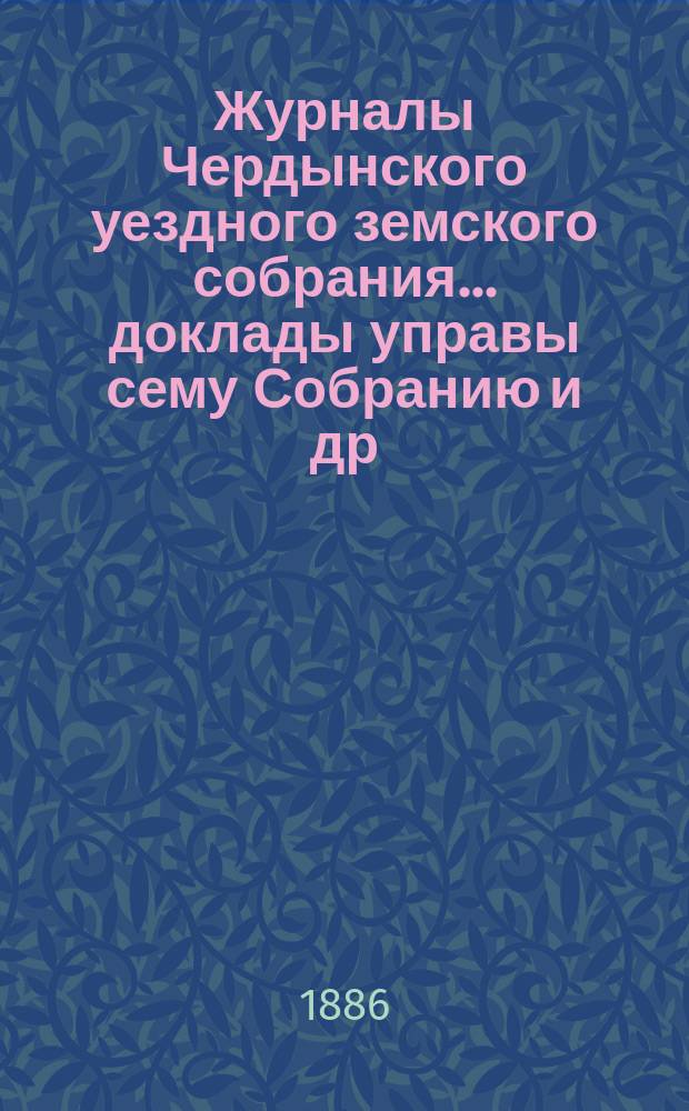 Журналы Чердынского уездного земского собрания... доклады управы сему Собранию [и др. приложения]. XVI очередной и IX чрезвычайной сессий... : XVI очередной и IX чрезвычайной сессий... 1885/6 года
