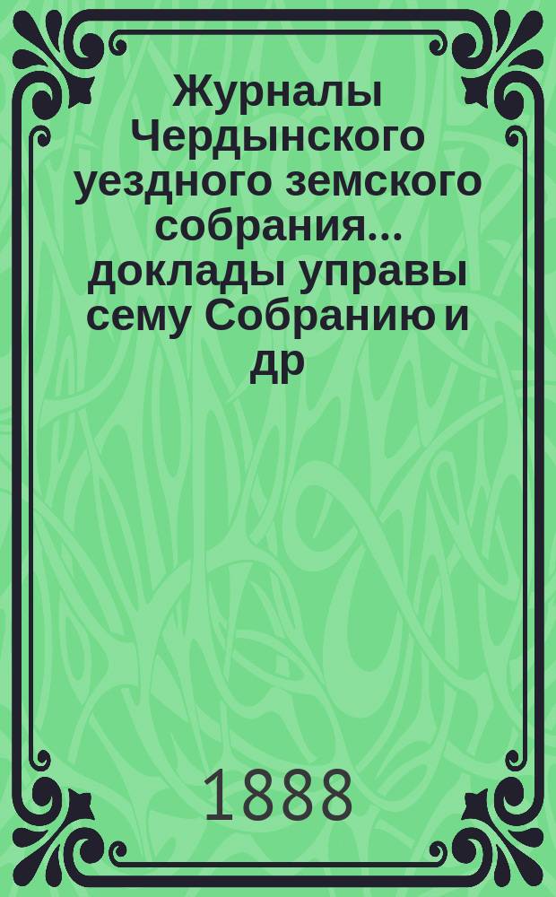 Журналы Чердынского уездного земского собрания... доклады управы сему Собранию [и др. приложения]. XI чрезвычайного... : XI чрезвычайного... 1888 года