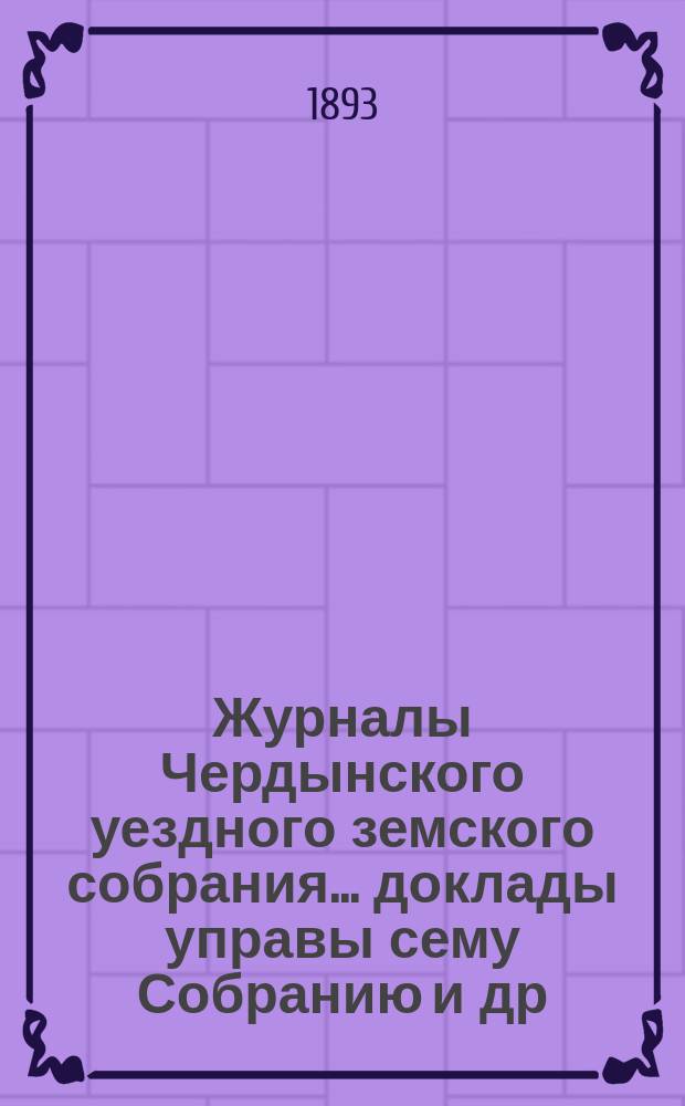 Журналы Чердынского уездного земского собрания... доклады управы сему Собранию [и др. приложения]. XIV чрезвычайной и XXIII очередной сессий... : XIV чрезвычайной и XXIII очередной сессий... 1892 года