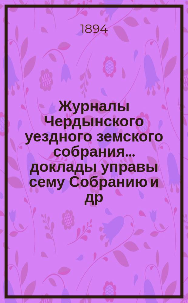 Журналы Чердынского уездного земского собрания... доклады управы сему Собранию [и др. приложения]. XXV очередной сессии... : XXV очередной сессии... 1894 года