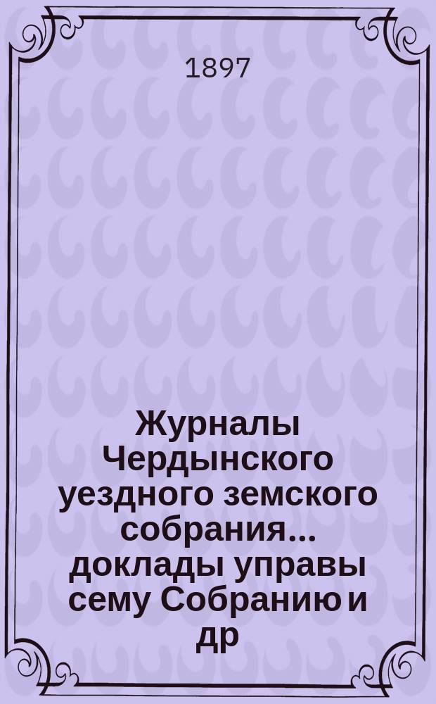 Журналы Чердынского уездного земского собрания... доклады управы сему Собранию [и др. приложения]. XXVII очередной и XVI чрезвычайной сессий... : XXVII очередной и XVI чрезвычайной сессий... 1896 года