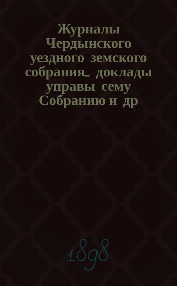 Журналы Чердынского уездного земского собрания... доклады управы сему Собранию [и др. приложения]. XXVIII очередной и XVII чрезвычайной сессий... : XXVIII очередной и XVII чрезвычайной сессий... 1897 года