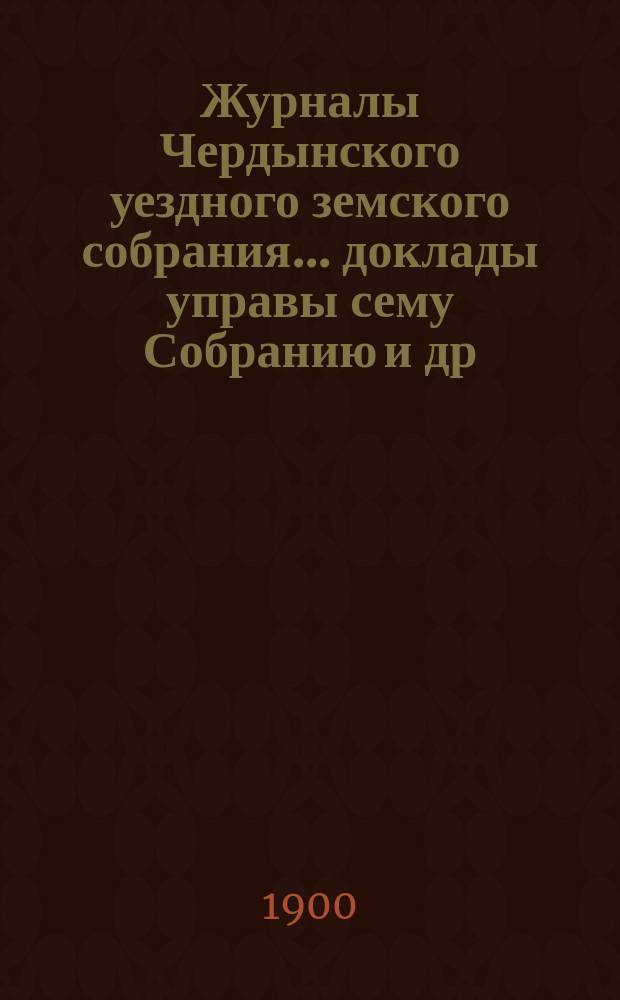 Журналы Чердынского уездного земского собрания... доклады управы сему Собранию [и др. приложения]. XXXI очередной и XX чрезвычайной сессий... : XXXI очередной и XX чрезвычайной сессий... 1900 года