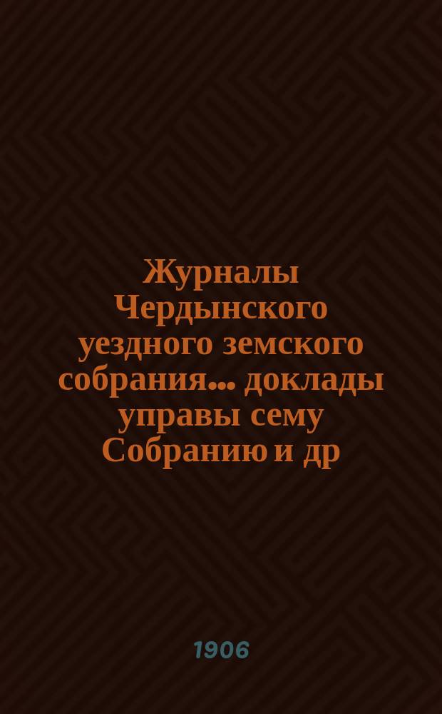 Журналы Чердынского уездного земского собрания... доклады управы сему Собранию [и др. приложения]. XXV чрезвычайной и XXXVI очередной сессий... : XXV чрезвычайной и XXXVI очередной сессий... 1905 года