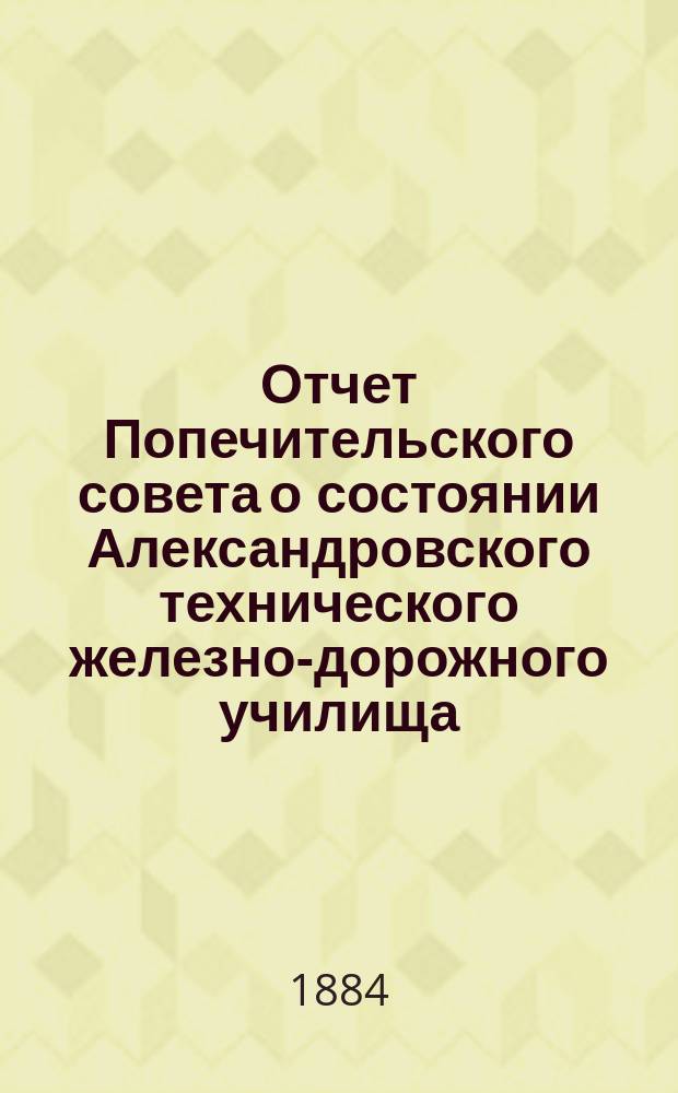 Отчет Попечительского совета о состоянии Александровского технического железно-дорожного училища, учрежденного в г. Ельце тайным советником Самуилом Соломоновичем Поляковым... за 1883/84 учебный год, составляющий 15-й год существования Училища