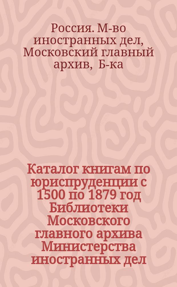Каталог книгам по юриспруденции с 1500 по 1879 год Библиотеки Московского главного архива Министерства иностранных дел