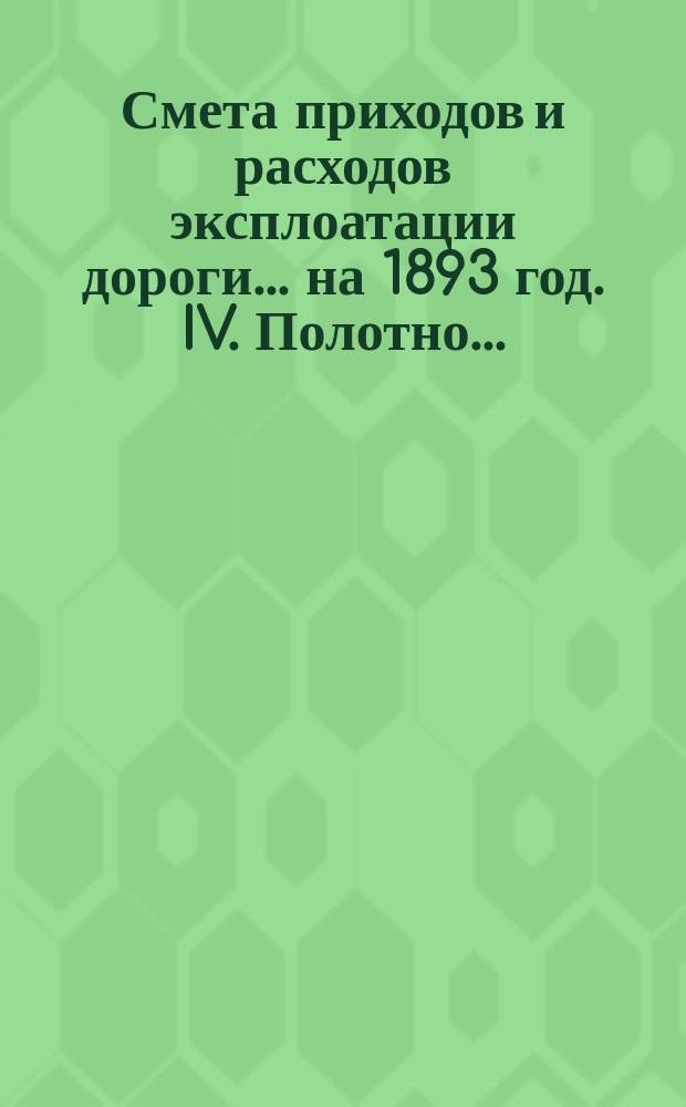 Смета приходов и расходов эксплоатации дороги... ... на 1893 год. IV. Полотно... : Полотно дороги, искусственные сооружения, переезды и принадлежности пути