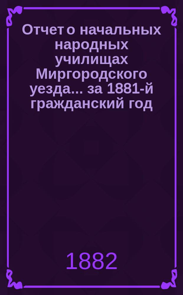 Отчет о начальных народных училищах Миргородского уезда... ... за 1881-й гражданский год