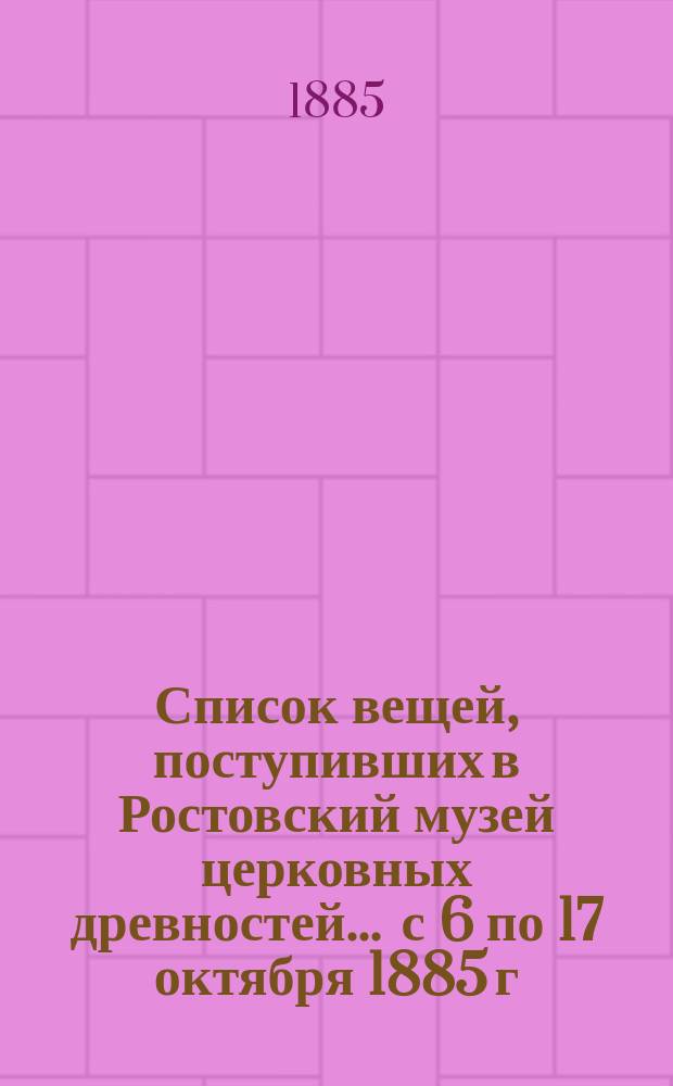 Список вещей, поступивших в Ростовский музей церковных древностей... ... с 6 по 17 октября 1885 г.