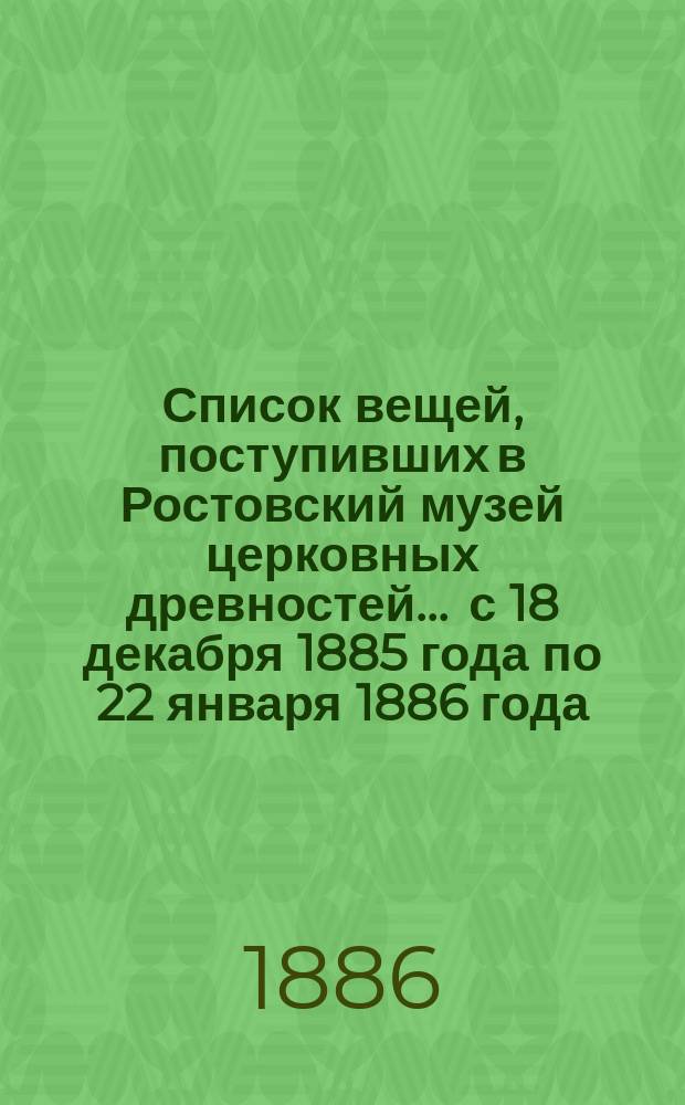 Список вещей, поступивших в Ростовский музей церковных древностей... ... с 18 декабря 1885 года по 22 января 1886 года