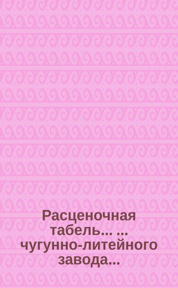 Расценочная табель ... ... чугунно-литейного завода... : ... чугунно-литейного завода... Карла Карловича Дилль...