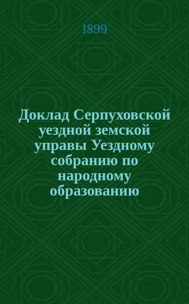 Доклад Серпуховской уездной земской управы Уездному собранию по народному образованию... ... за 1898-1899 год