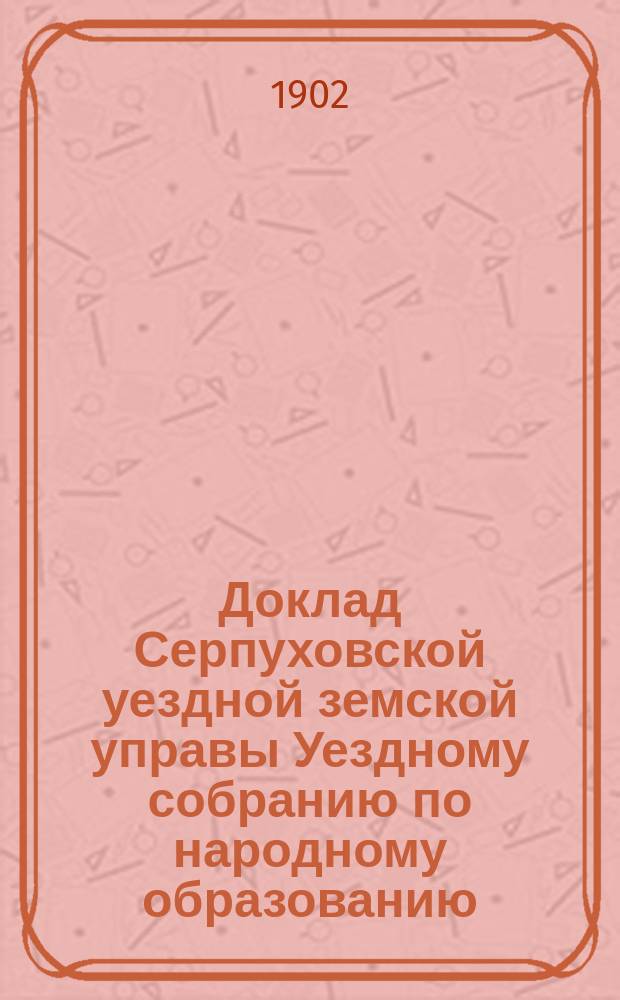 Доклад Серпуховской уездной земской управы Уездному собранию по народному образованию... ... за 1901-1902 учебный год