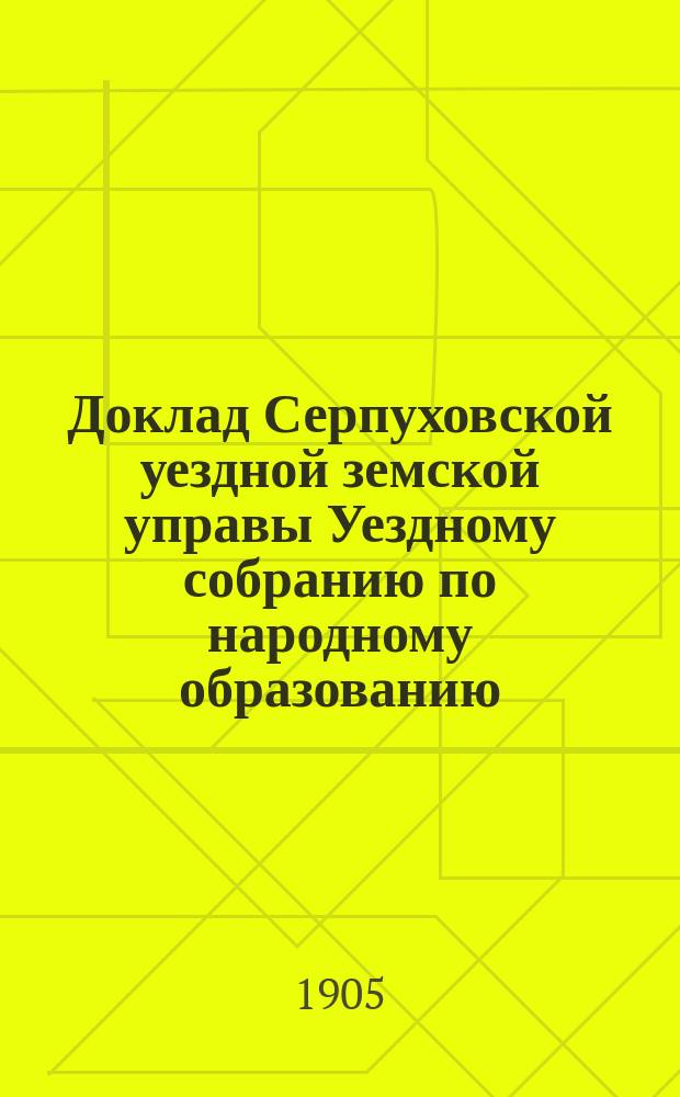 Доклад Серпуховской уездной земской управы Уездному собранию по народному образованию... ... за 1904-1905 учебный год