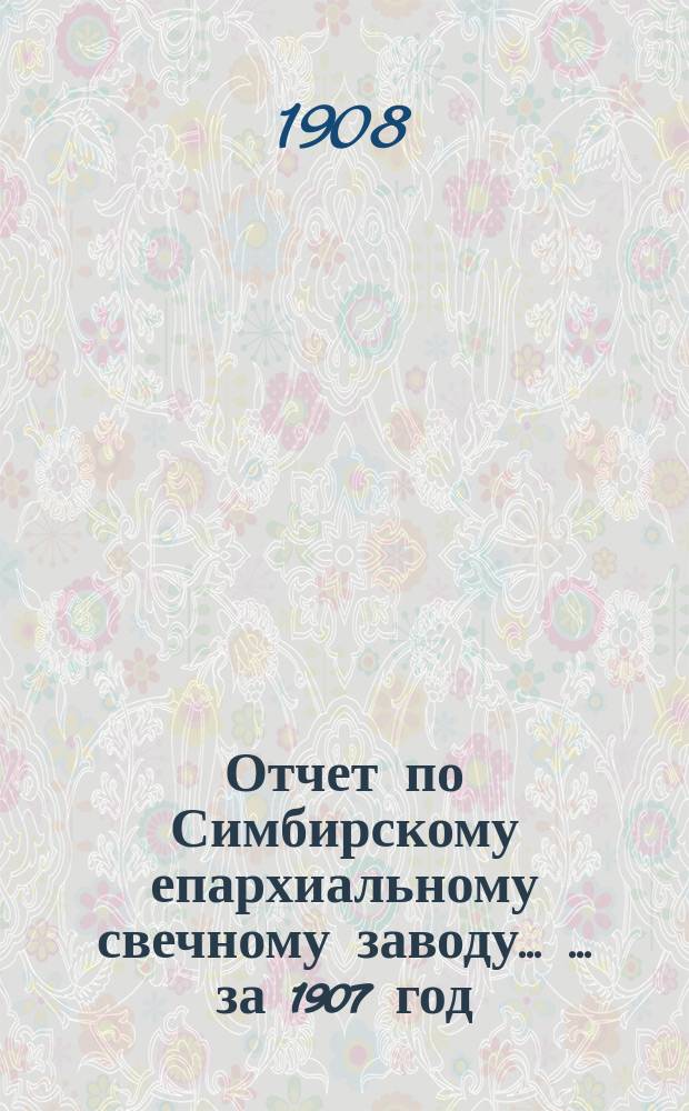Отчет по Симбирскому епархиальному свечному заводу ... ... за 1907 год