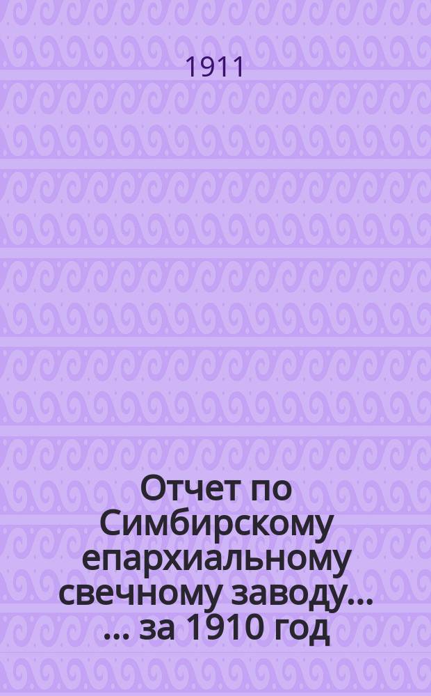 Отчет по Симбирскому епархиальному свечному заводу ... ... за 1910 год