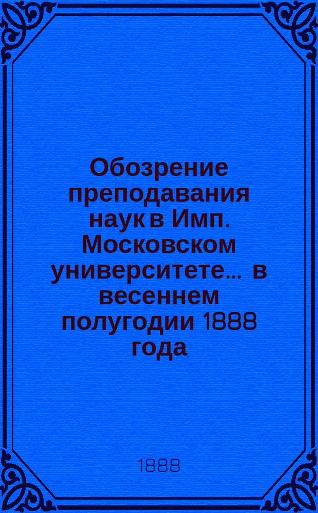 Обозрение преподавания наук в Имп. Московском университете... ... в весеннем полугодии 1888 года