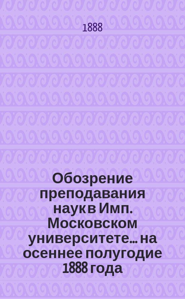 Обозрение преподавания наук в Имп. Московском университете... ... на осеннее полугодие 1888 года