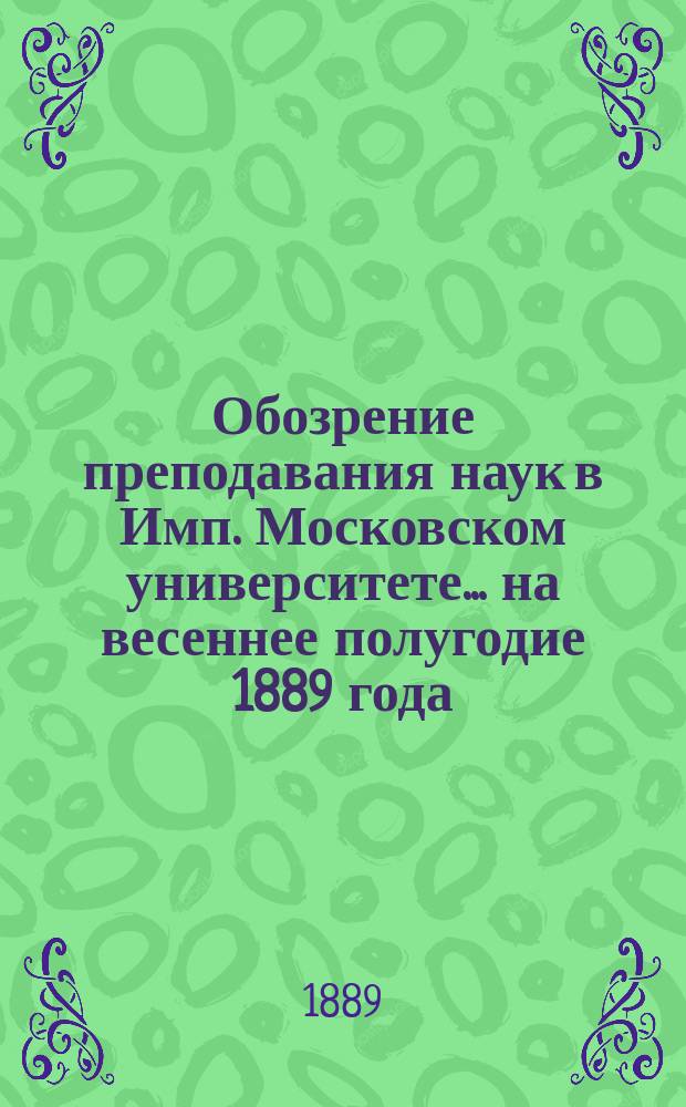 Обозрение преподавания наук в Имп. Московском университете... ... на весеннее полугодие 1889 года