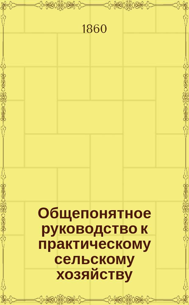 Общепонятное руководство к практическому сельскому хозяйству : Кн. для сел. хозяев, управляющих имениями, агрономов и всех желающих заниматься с.-х. пром-стью. Ч. 1 : [Введение ; Земледелие]