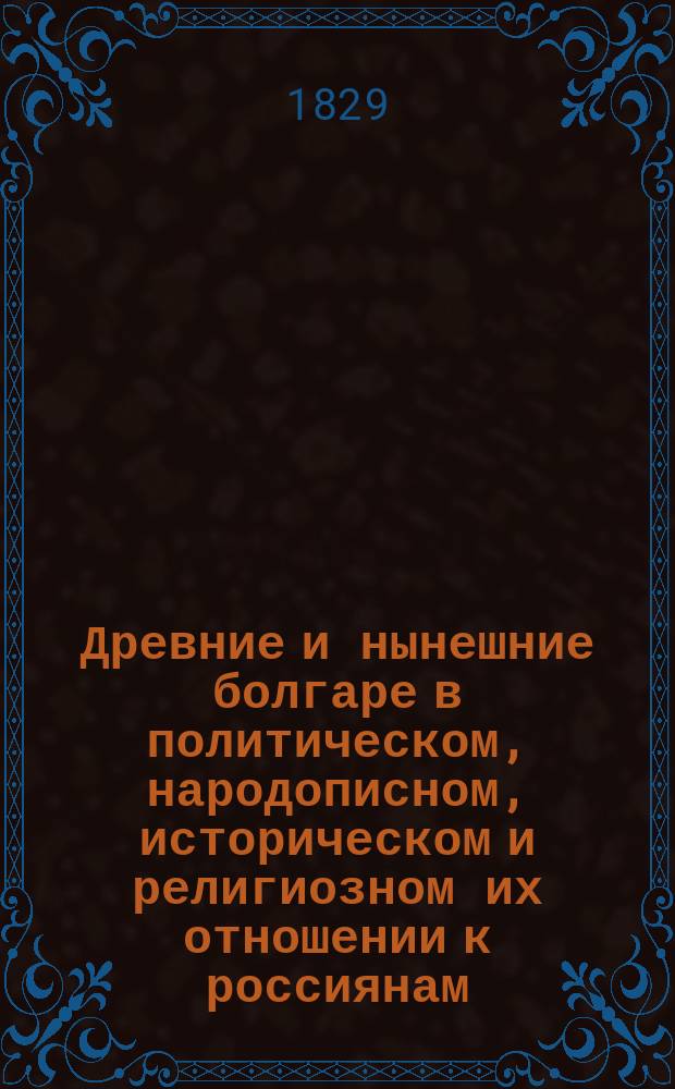 Древние и нынешние болгаре в политическом, народописном, историческом и религиозном их отношении к россиянам : Историко-критич. изыскания... составленные Юрием Венелиным. Т. 1-2. Т. 1