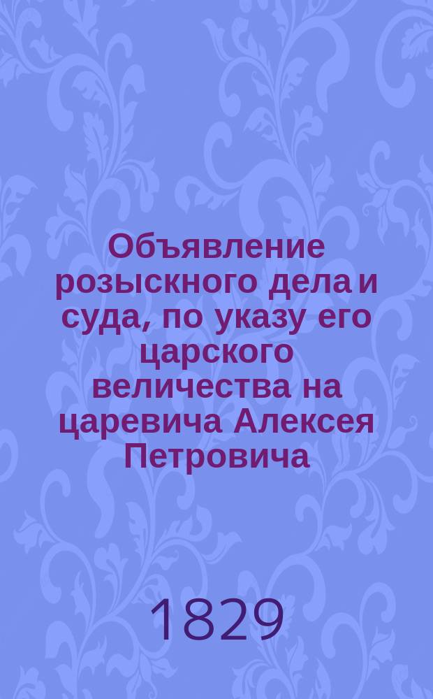 Объявление розыскного дела и суда, по указу его царского величества на царевича Алексея Петровича, в Санктпитербурхе отправленного, и по указу его величества в печать, для известия всенародного, сего июня в 25 день, 1718 выданное