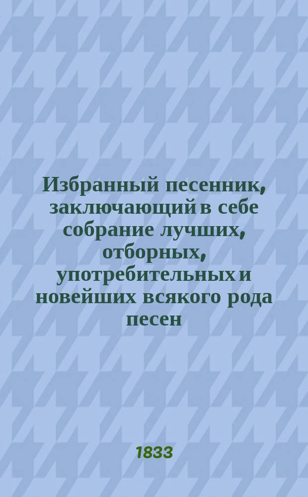 Избранный песенник, заключающий в себе собрание лучших, отборных, употребительных и новейших всякого рода песен... : С объяснением содержания каждой песни, а равно и с показанием голоса. Ч. 1-2