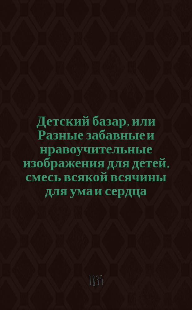Детский базар, или Разные забавные и нравоучительные изображения для детей, смесь всякой всячины для ума и сердца : Собрание, заключающее в себе более 800 предметов и более 2000 лиц и фигур из общежития, ремесел, наук, искусств, естественной истории, живописных видов, любопытных вещей, памятников и карикатур, с присовокуплением в лицах истории Никодима, великого негодяя, изд. в Париже г. Арну, Буто, Бурде... и др. : Пер. с фр