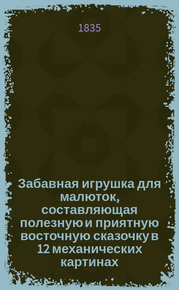 Забавная игрушка для малюток, составляющая полезную и приятную восточную сказочку в 12 механических картинах, изображающих приключения брата и сестры Линдора и Алины, детей государя Кашемирского : Сост. по фр. оригиналу