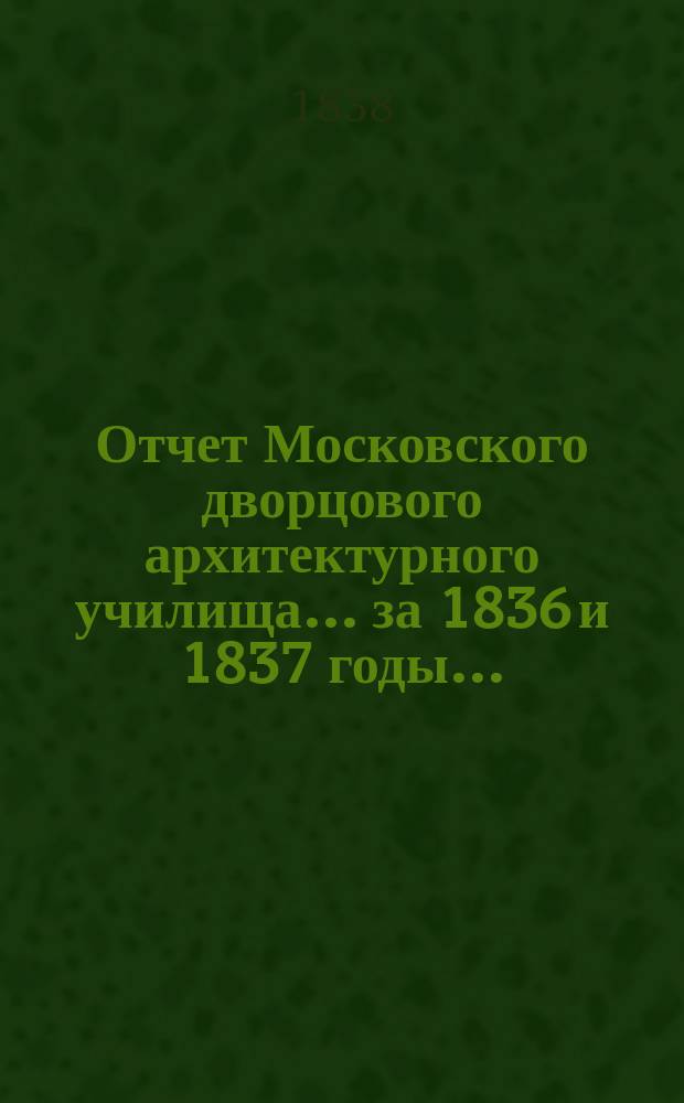 Отчет Московского дворцового архитектурного училища... за 1836 и 1837 годы... : за 1836 и 1837 годы и речи, говоренные на акте оного июля 29 дня 1838 года