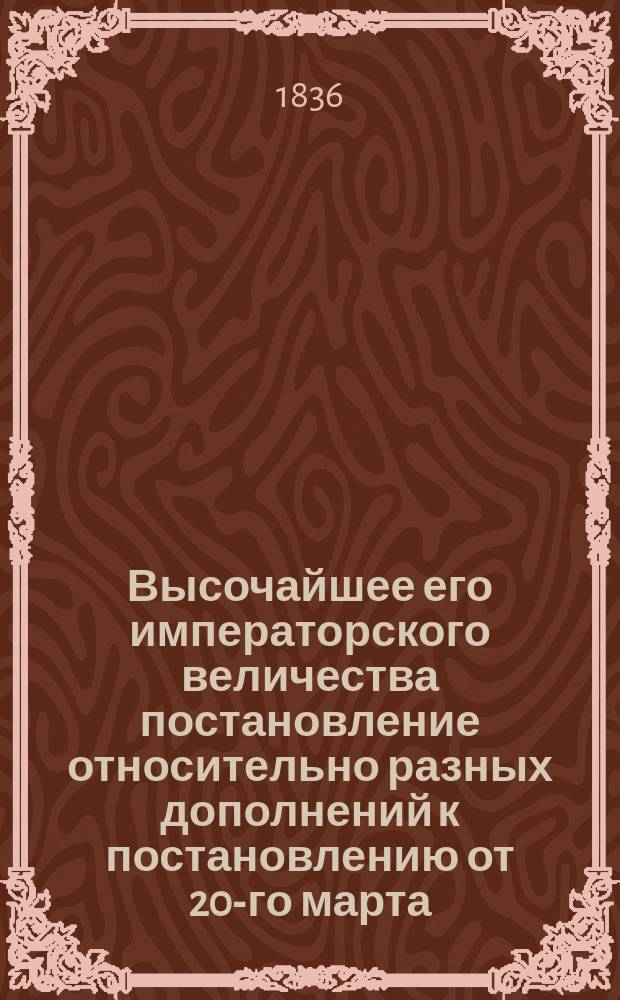 Высочайшее его императорского величества постановление относительно разных дополнений к постановлению от 20-го марта (1-го апреля) 1812-го года, касательно браков между жителями Великого Княжества Финляндского, исповедающими евангелическо-лютеранскую веру, и прочими его императорского величества подданными других исповеданий, изданное в Царском Селе, октября 23-го (ноября 4-го) дня 1836-го года
