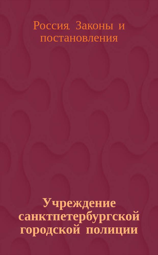 Учреждение санктпетербургской городской полиции : Проект : Сост. в Особом ком., учрежд. при 2-м отд-нии Собств. е. и. Вел. Канцелярии, для рассмотрения проекта об учреждении санктпетерб. гор. полиции : 2-я редакция, испр. по замечаниям соединенных дел Гос. совета в мае 1837 г. : Напеч. по высочайшему повелению в малом количестве экз. единственно для членов Гос. совета 25 янв. 1838 г
