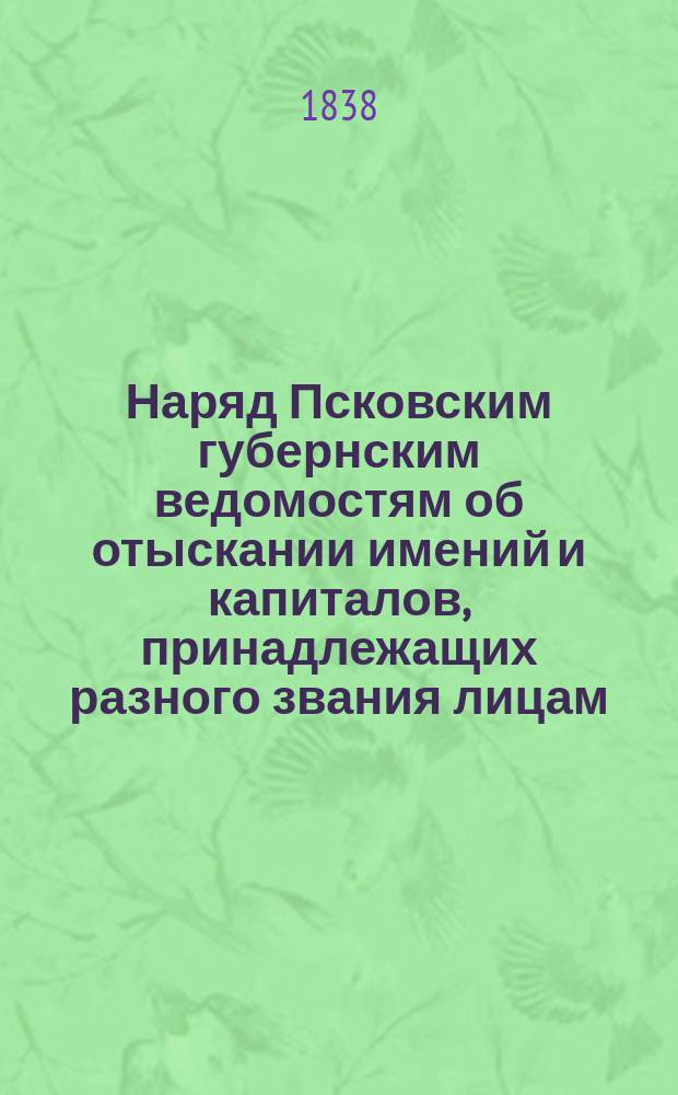 [Наряд Псковским губернским ведомостям об отыскании имений и капиталов, принадлежащих разного звания лицам, по требованиям присутственных мест на 1838, 1839 и 1840 гг. : Т. 1-3