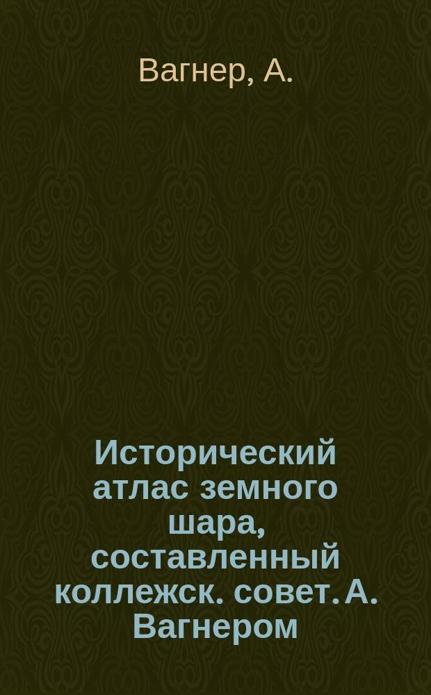 Исторический атлас земного шара, составленный коллежск. совет. А. Вагнером