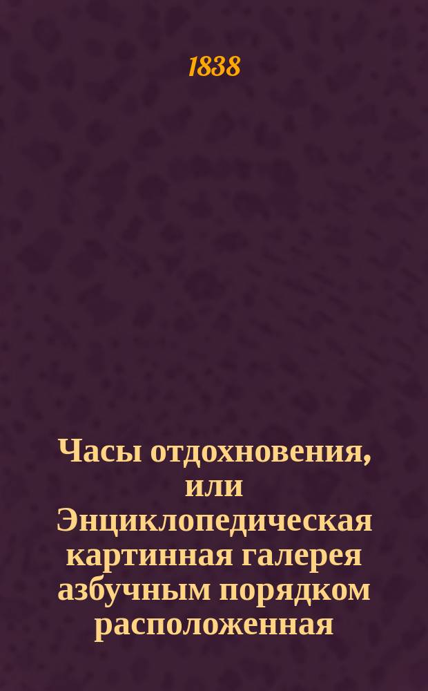 Часы отдохновения, или Энциклопедическая картинная галерея азбучным порядком расположенная, для детей обоих полов и возрастов, служащая к приятному и полезному препровождению времени, образованию вкуса и ума