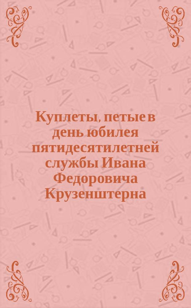 Куплеты, петые в день юбилея пятидесятилетней службы Ивана Федоровича Крузенштерна, 21-го января 1839 года : (На голос Витгенштейнова марша: Защитника Петрова града)